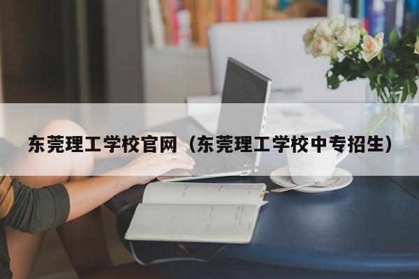 东莞理工学校官网（东莞理工学校中专招生）