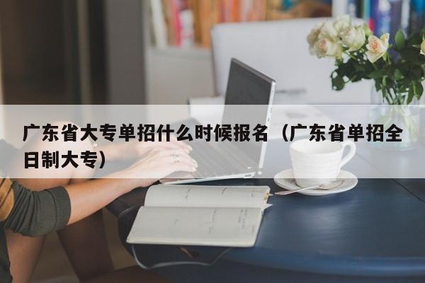 广东省大专单招什么时候报名（广东省单招全日制大专）