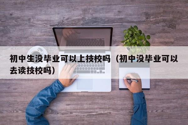 初中生没毕业可以上技校吗（初中没毕业可以去读技校吗）