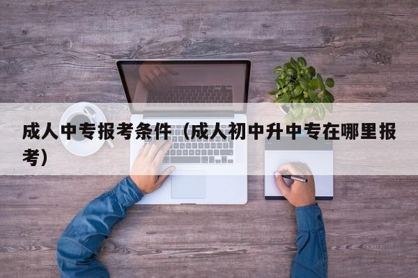 成人中专报考条件（成人初中升中专在哪里报考）