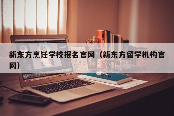 新东方烹饪学校报名官网（新东方留学机构官网）