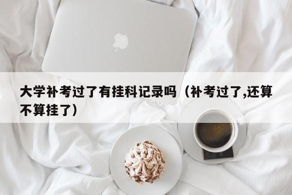 大学补考过了有挂科记录吗（补考过了,还算不算挂了）