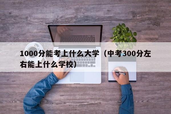 000分能考上什么大学（中考300分左右能上什么学校）"