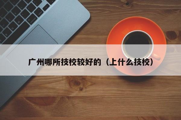 广州哪所技校较好的（上什么技校）