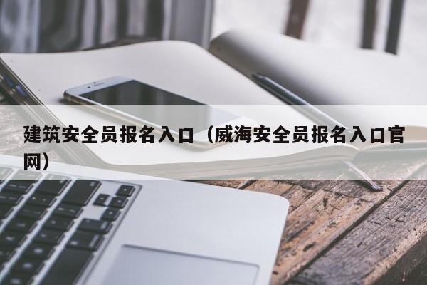 建筑安全员报名入口（威海安全员报名入口官网）