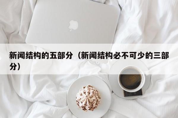 新闻结构的五部分（新闻结构必不可少的三部分）