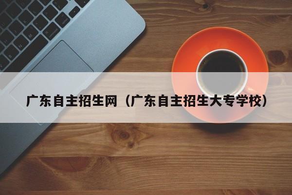 广东自主招生网（广东自主招生大专学校）