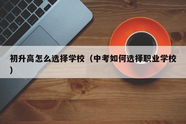 初升高怎么选择学校（中考如何选择职业学校）