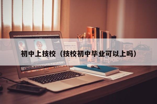 初中上技校（技校初中毕业可以上吗）