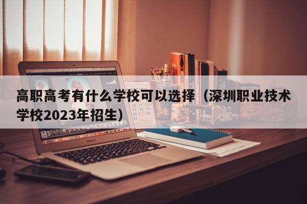 高职高考有什么学校可以选择（深圳职业技术学校2023年招生）