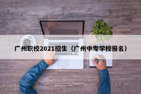 广州职校2021招生（广州中专学校报名）