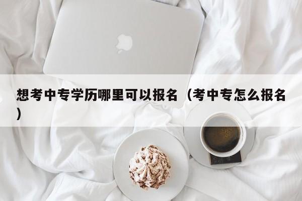 想考中专学历哪里可以报名（考中专怎么报名）