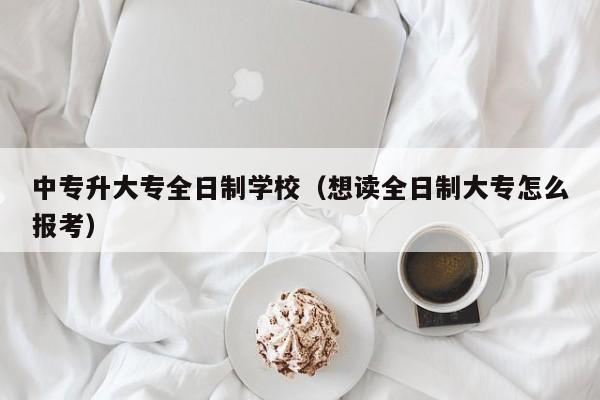 中专升大专全日制学校（想读全日制大专怎么报考）