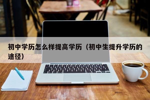 初中学历怎么样提高学历（初中生提升学历的途径）