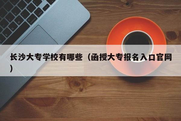 长沙大专学校有哪些（函授大专报名入口官网）