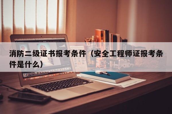 消防二级证书报考条件（安全工程师证报考条件是什么）