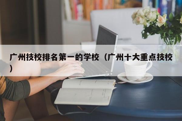 广州技校排名第一的学校（广州十大重点技校）