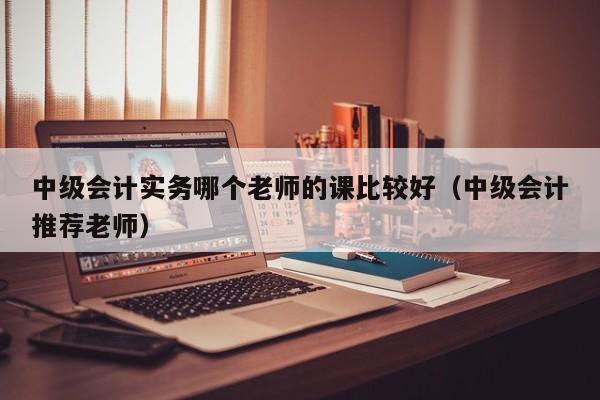 中级会计实务哪个老师的课比较好（中级会计推荐老师）