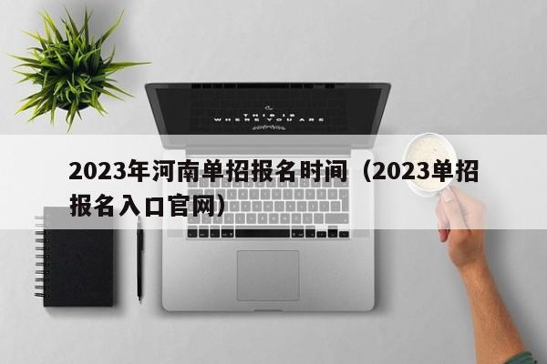 023年河南单招报名时间（2023单招报名入口官网）"