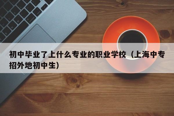 初中毕业了上什么专业的职业学校（上海中专招外地初中生）