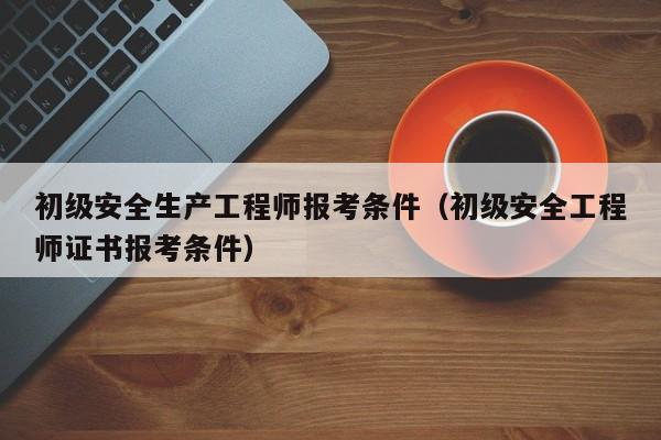 初级安全生产工程师报考条件（初级安全工程师证书报考条件）