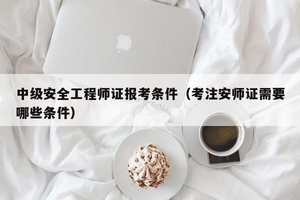 中级安全工程师证报考条件（考注安师证需要哪些条件）