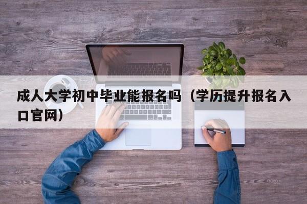 成人大学初中毕业能报名吗（学历提升报名入口官网）