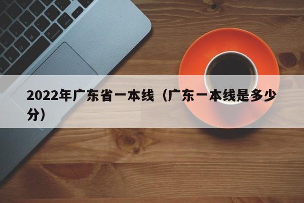 022年广东省一本线（广东一本线是多少分）"