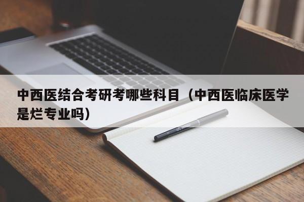 中西医结合考研考哪些科目（中西医临床医学是烂专业吗）