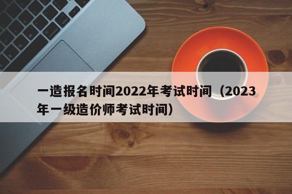 一造报名时间2022年考试时间（2023年一级造价师考试时间）