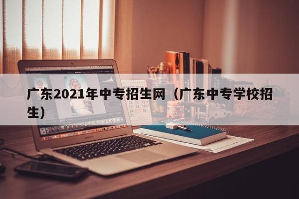 广东2021年中专招生网（广东中专学校招生）