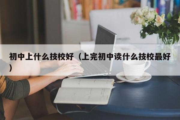 初中上什么技校好（上完初中读什么技校最好）