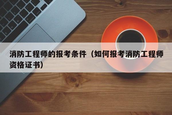 消防工程师的报考条件（如何报考消防工程师资格证书）