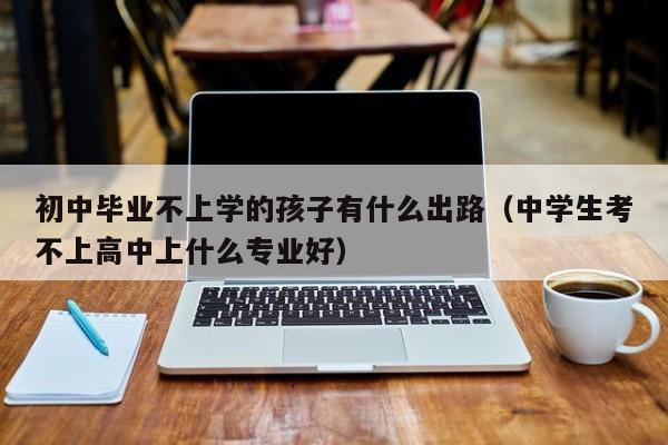 初中毕业不上学的孩子有什么出路（中学生考不上高中上什么专业好）