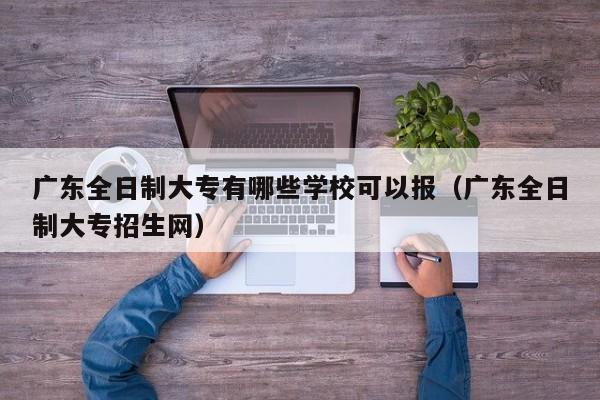 广东全日制大专有哪些学校可以报（广东全日制大专招生网）