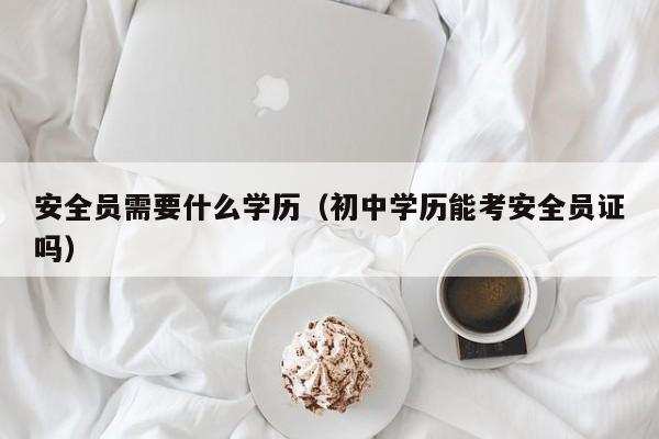 安全员需要什么学历（初中学历能考安全员证吗）