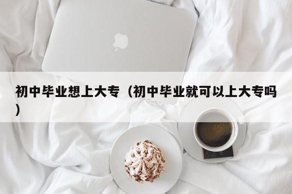 初中毕业想上大专（初中毕业就可以上大专吗）