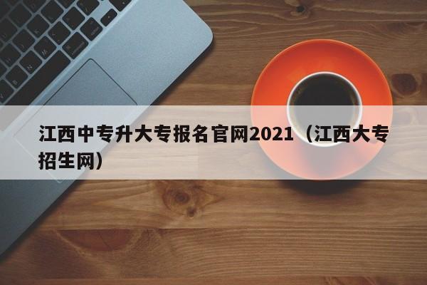 江西中专升大专报名官网2021（江西大专招生网）