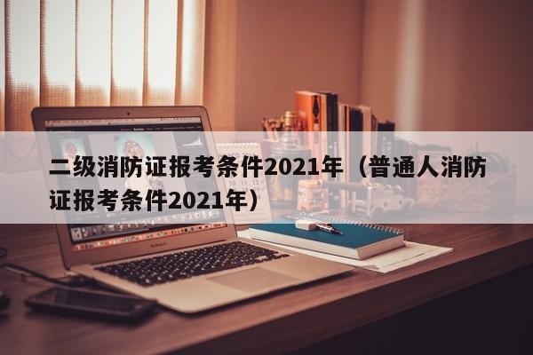 二级消防证报考条件2021年（普通人消防证报考条件2021年）