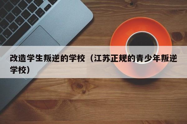 改造学生叛逆的学校（江苏正规的青少年叛逆学校）