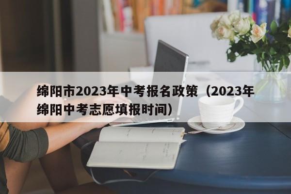 绵阳市2023年中考报名政策（2023年绵阳中考志愿填报时间）