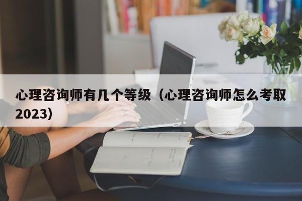 心理咨询师有几个等级（心理咨询师怎么考取2023）