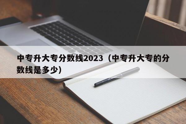 中专升大专分数线2023（中专升大专的分数线是多少）