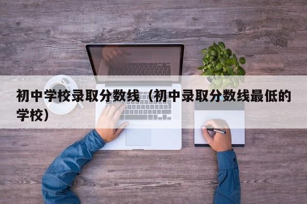 初中学校录取分数线（初中录取分数线最低的学校）