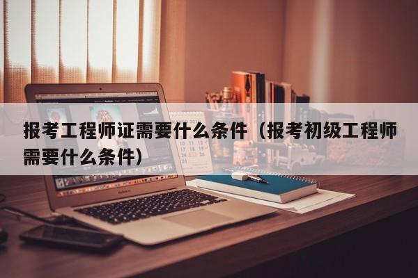 报考工程师证需要什么条件（报考初级工程师需要什么条件）