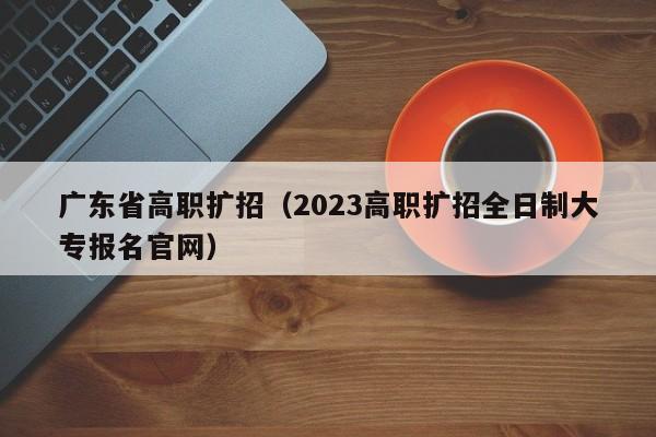 广东省高职扩招（2023高职扩招全日制大专报名官网）