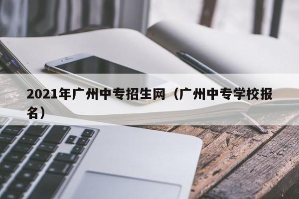 021年广州中专招生网（广州中专学校报名）"