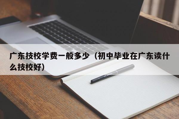 广东技校学费一般多少（初中毕业在广东读什么技校好）