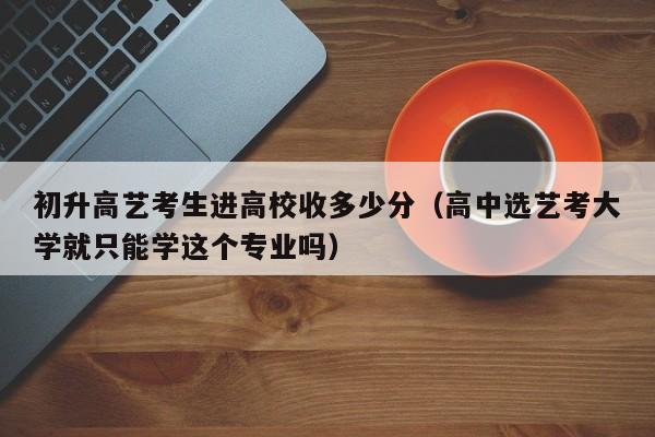 初升高艺考生进高校收多少分（高中选艺考大学就只能学这个专业吗）