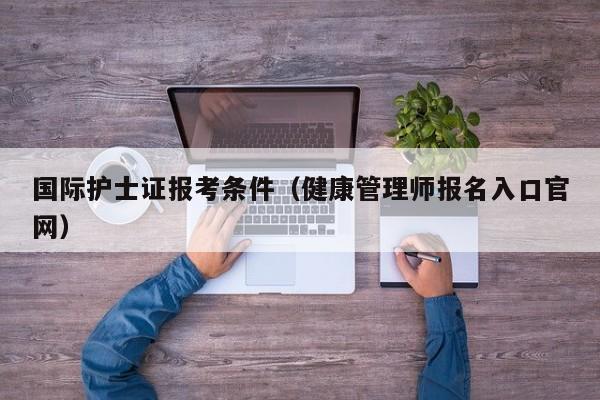 国际护士证报考条件（健康管理师报名入口官网）